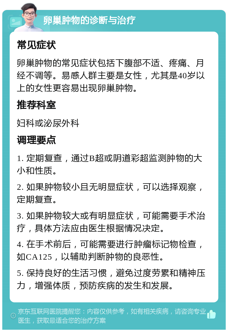 卵巢肿物的诊断与治疗 常见症状 卵巢肿物的常见症状包括下腹部不适、疼痛、月经不调等。易感人群主要是女性，尤其是40岁以上的女性更容易出现卵巢肿物。 推荐科室 妇科或泌尿外科 调理要点 1. 定期复查，通过B超或阴道彩超监测肿物的大小和性质。 2. 如果肿物较小且无明显症状，可以选择观察，定期复查。 3. 如果肿物较大或有明显症状，可能需要手术治疗，具体方法应由医生根据情况决定。 4. 在手术前后，可能需要进行肿瘤标记物检查，如CA125，以辅助判断肿物的良恶性。 5. 保持良好的生活习惯，避免过度劳累和精神压力，增强体质，预防疾病的发生和发展。