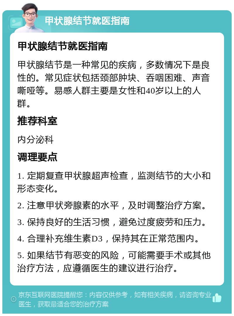 甲状腺结节就医指南 甲状腺结节就医指南 甲状腺结节是一种常见的疾病，多数情况下是良性的。常见症状包括颈部肿块、吞咽困难、声音嘶哑等。易感人群主要是女性和40岁以上的人群。 推荐科室 内分泌科 调理要点 1. 定期复查甲状腺超声检查，监测结节的大小和形态变化。 2. 注意甲状旁腺素的水平，及时调整治疗方案。 3. 保持良好的生活习惯，避免过度疲劳和压力。 4. 合理补充维生素D3，保持其在正常范围内。 5. 如果结节有恶变的风险，可能需要手术或其他治疗方法，应遵循医生的建议进行治疗。