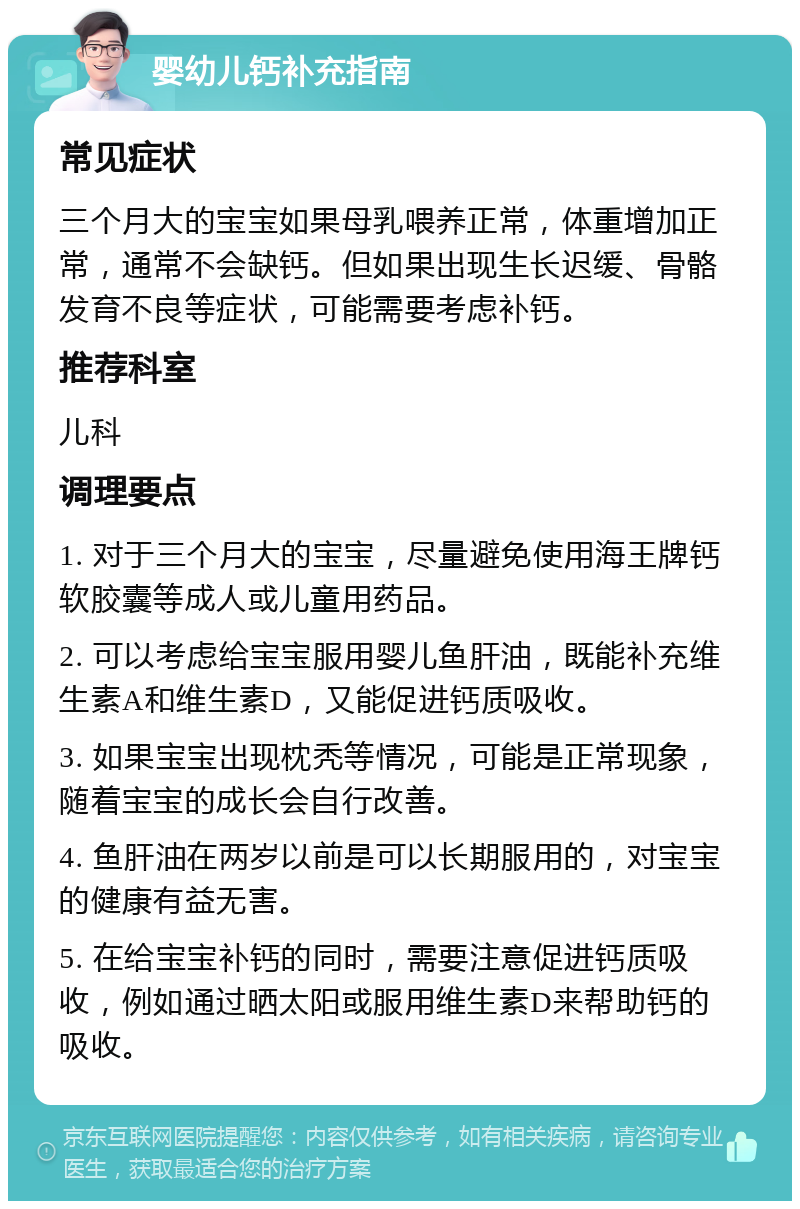 婴幼儿钙补充指南 常见症状 三个月大的宝宝如果母乳喂养正常，体重增加正常，通常不会缺钙。但如果出现生长迟缓、骨骼发育不良等症状，可能需要考虑补钙。 推荐科室 儿科 调理要点 1. 对于三个月大的宝宝，尽量避免使用海王牌钙软胶囊等成人或儿童用药品。 2. 可以考虑给宝宝服用婴儿鱼肝油，既能补充维生素A和维生素D，又能促进钙质吸收。 3. 如果宝宝出现枕秃等情况，可能是正常现象，随着宝宝的成长会自行改善。 4. 鱼肝油在两岁以前是可以长期服用的，对宝宝的健康有益无害。 5. 在给宝宝补钙的同时，需要注意促进钙质吸收，例如通过晒太阳或服用维生素D来帮助钙的吸收。