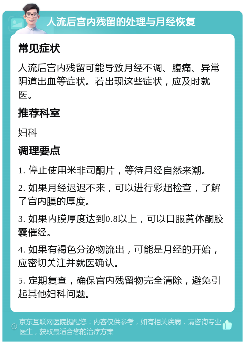 人流后宫内残留的处理与月经恢复 常见症状 人流后宫内残留可能导致月经不调、腹痛、异常阴道出血等症状。若出现这些症状，应及时就医。 推荐科室 妇科 调理要点 1. 停止使用米非司酮片，等待月经自然来潮。 2. 如果月经迟迟不来，可以进行彩超检查，了解子宫内膜的厚度。 3. 如果内膜厚度达到0.8以上，可以口服黄体酮胶囊催经。 4. 如果有褐色分泌物流出，可能是月经的开始，应密切关注并就医确认。 5. 定期复查，确保宫内残留物完全清除，避免引起其他妇科问题。