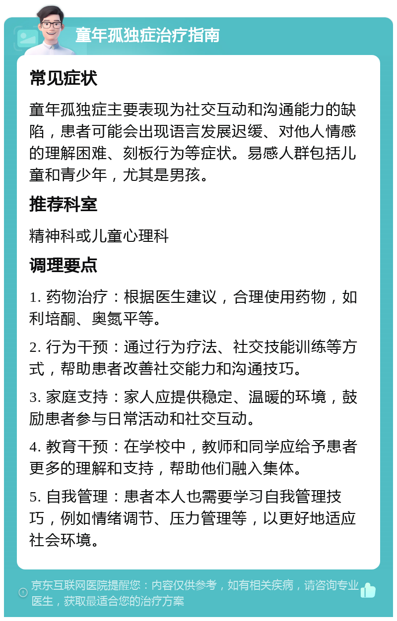 童年孤独症治疗指南 常见症状 童年孤独症主要表现为社交互动和沟通能力的缺陷，患者可能会出现语言发展迟缓、对他人情感的理解困难、刻板行为等症状。易感人群包括儿童和青少年，尤其是男孩。 推荐科室 精神科或儿童心理科 调理要点 1. 药物治疗：根据医生建议，合理使用药物，如利培酮、奥氮平等。 2. 行为干预：通过行为疗法、社交技能训练等方式，帮助患者改善社交能力和沟通技巧。 3. 家庭支持：家人应提供稳定、温暖的环境，鼓励患者参与日常活动和社交互动。 4. 教育干预：在学校中，教师和同学应给予患者更多的理解和支持，帮助他们融入集体。 5. 自我管理：患者本人也需要学习自我管理技巧，例如情绪调节、压力管理等，以更好地适应社会环境。