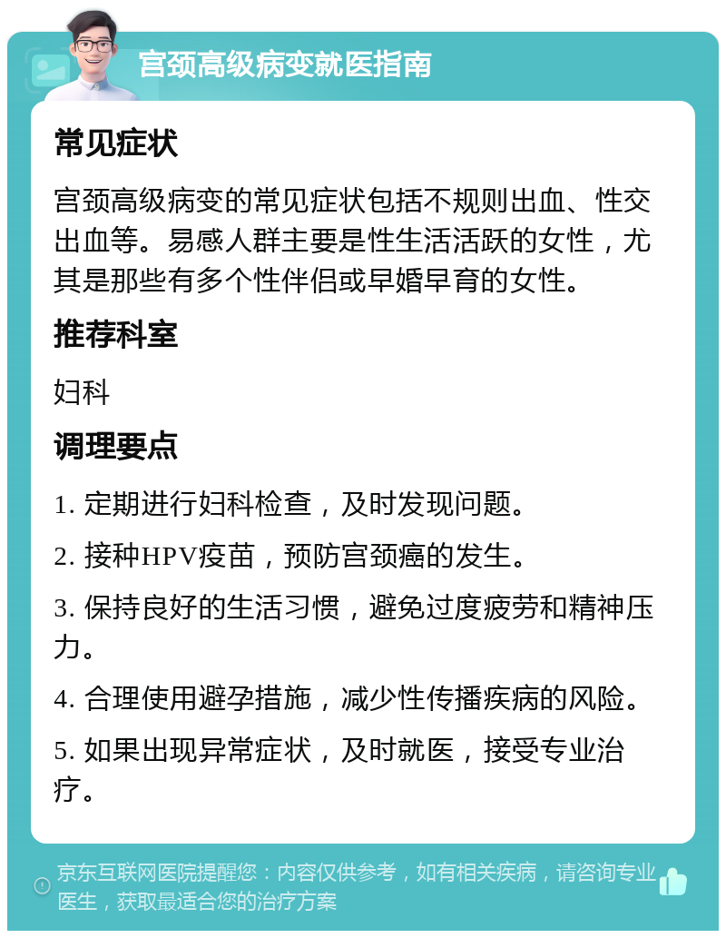 宫颈高级病变就医指南 常见症状 宫颈高级病变的常见症状包括不规则出血、性交出血等。易感人群主要是性生活活跃的女性，尤其是那些有多个性伴侣或早婚早育的女性。 推荐科室 妇科 调理要点 1. 定期进行妇科检查，及时发现问题。 2. 接种HPV疫苗，预防宫颈癌的发生。 3. 保持良好的生活习惯，避免过度疲劳和精神压力。 4. 合理使用避孕措施，减少性传播疾病的风险。 5. 如果出现异常症状，及时就医，接受专业治疗。