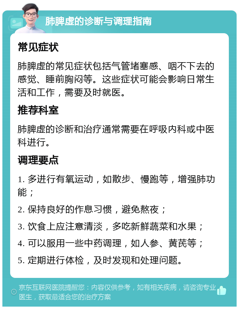 肺脾虚的诊断与调理指南 常见症状 肺脾虚的常见症状包括气管堵塞感、咽不下去的感觉、睡前胸闷等。这些症状可能会影响日常生活和工作，需要及时就医。 推荐科室 肺脾虚的诊断和治疗通常需要在呼吸内科或中医科进行。 调理要点 1. 多进行有氧运动，如散步、慢跑等，增强肺功能； 2. 保持良好的作息习惯，避免熬夜； 3. 饮食上应注意清淡，多吃新鲜蔬菜和水果； 4. 可以服用一些中药调理，如人参、黄芪等； 5. 定期进行体检，及时发现和处理问题。