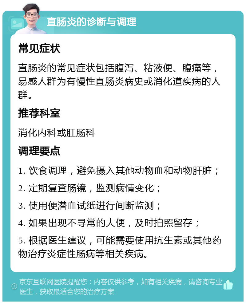 直肠炎的诊断与调理 常见症状 直肠炎的常见症状包括腹泻、粘液便、腹痛等，易感人群为有慢性直肠炎病史或消化道疾病的人群。 推荐科室 消化内科或肛肠科 调理要点 1. 饮食调理，避免摄入其他动物血和动物肝脏； 2. 定期复查肠镜，监测病情变化； 3. 使用便潜血试纸进行间断监测； 4. 如果出现不寻常的大便，及时拍照留存； 5. 根据医生建议，可能需要使用抗生素或其他药物治疗炎症性肠病等相关疾病。