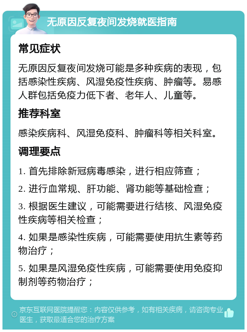 无原因反复夜间发烧就医指南 常见症状 无原因反复夜间发烧可能是多种疾病的表现，包括感染性疾病、风湿免疫性疾病、肿瘤等。易感人群包括免疫力低下者、老年人、儿童等。 推荐科室 感染疾病科、风湿免疫科、肿瘤科等相关科室。 调理要点 1. 首先排除新冠病毒感染，进行相应筛查； 2. 进行血常规、肝功能、肾功能等基础检查； 3. 根据医生建议，可能需要进行结核、风湿免疫性疾病等相关检查； 4. 如果是感染性疾病，可能需要使用抗生素等药物治疗； 5. 如果是风湿免疫性疾病，可能需要使用免疫抑制剂等药物治疗；