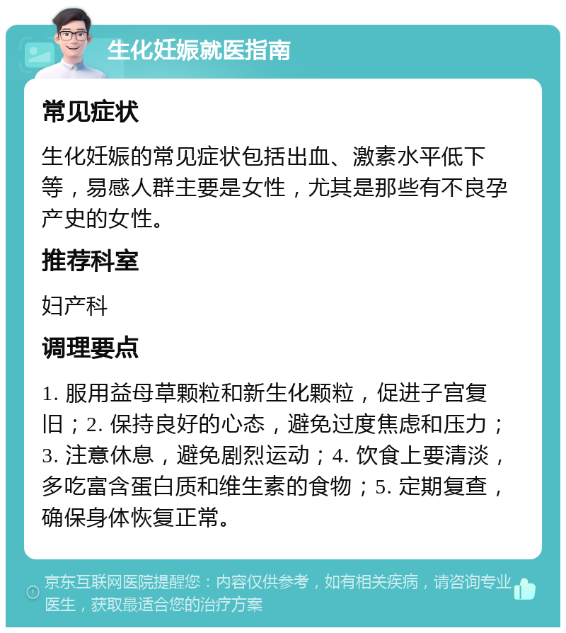 生化妊娠就医指南 常见症状 生化妊娠的常见症状包括出血、激素水平低下等，易感人群主要是女性，尤其是那些有不良孕产史的女性。 推荐科室 妇产科 调理要点 1. 服用益母草颗粒和新生化颗粒，促进子宫复旧；2. 保持良好的心态，避免过度焦虑和压力；3. 注意休息，避免剧烈运动；4. 饮食上要清淡，多吃富含蛋白质和维生素的食物；5. 定期复查，确保身体恢复正常。