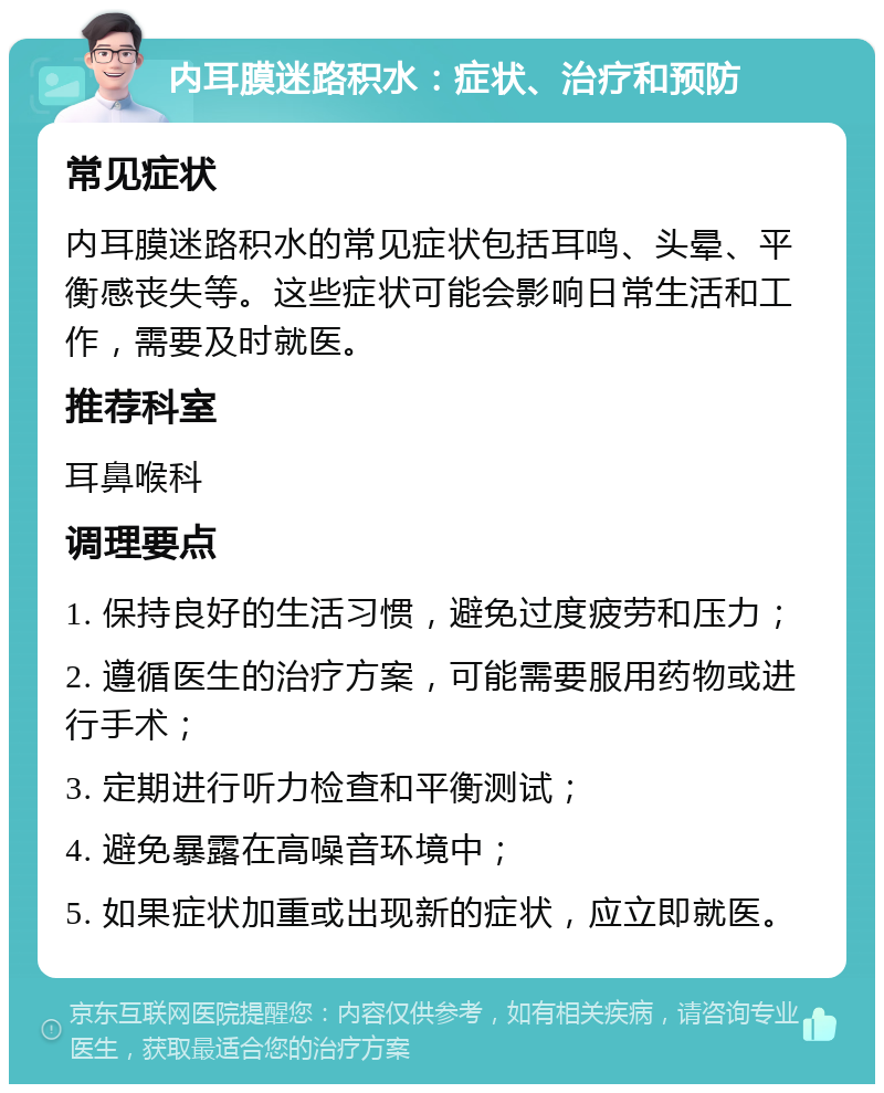 内耳膜迷路积水：症状、治疗和预防 常见症状 内耳膜迷路积水的常见症状包括耳鸣、头晕、平衡感丧失等。这些症状可能会影响日常生活和工作，需要及时就医。 推荐科室 耳鼻喉科 调理要点 1. 保持良好的生活习惯，避免过度疲劳和压力； 2. 遵循医生的治疗方案，可能需要服用药物或进行手术； 3. 定期进行听力检查和平衡测试； 4. 避免暴露在高噪音环境中； 5. 如果症状加重或出现新的症状，应立即就医。