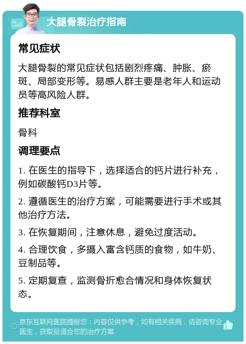 大腿骨裂治疗指南 常见症状 大腿骨裂的常见症状包括剧烈疼痛、肿胀、瘀斑、局部变形等。易感人群主要是老年人和运动员等高风险人群。 推荐科室 骨科 调理要点 1. 在医生的指导下，选择适合的钙片进行补充，例如碳酸钙D3片等。 2. 遵循医生的治疗方案，可能需要进行手术或其他治疗方法。 3. 在恢复期间，注意休息，避免过度活动。 4. 合理饮食，多摄入富含钙质的食物，如牛奶、豆制品等。 5. 定期复查，监测骨折愈合情况和身体恢复状态。