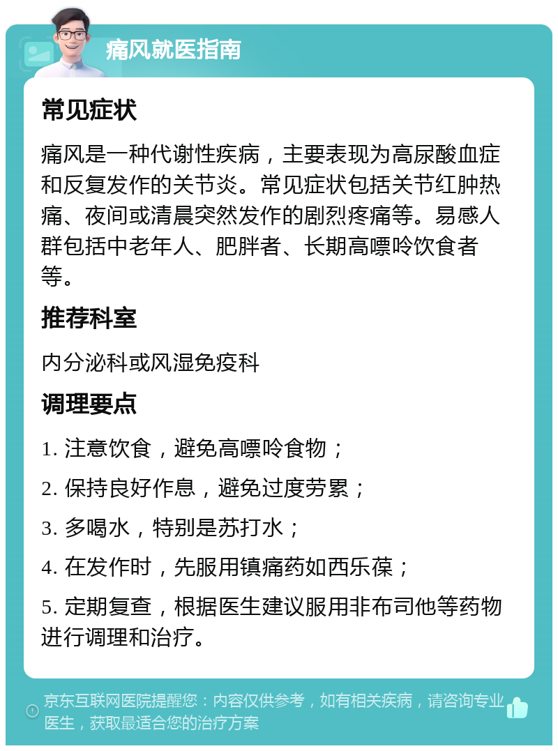 痛风就医指南 常见症状 痛风是一种代谢性疾病，主要表现为高尿酸血症和反复发作的关节炎。常见症状包括关节红肿热痛、夜间或清晨突然发作的剧烈疼痛等。易感人群包括中老年人、肥胖者、长期高嘌呤饮食者等。 推荐科室 内分泌科或风湿免疫科 调理要点 1. 注意饮食，避免高嘌呤食物； 2. 保持良好作息，避免过度劳累； 3. 多喝水，特别是苏打水； 4. 在发作时，先服用镇痛药如西乐葆； 5. 定期复查，根据医生建议服用非布司他等药物进行调理和治疗。