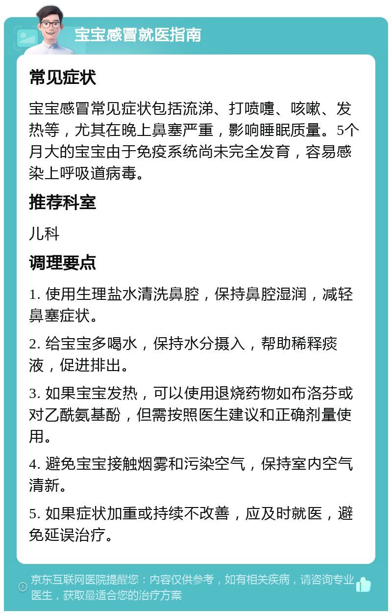 宝宝感冒就医指南 常见症状 宝宝感冒常见症状包括流涕、打喷嚏、咳嗽、发热等，尤其在晚上鼻塞严重，影响睡眠质量。5个月大的宝宝由于免疫系统尚未完全发育，容易感染上呼吸道病毒。 推荐科室 儿科 调理要点 1. 使用生理盐水清洗鼻腔，保持鼻腔湿润，减轻鼻塞症状。 2. 给宝宝多喝水，保持水分摄入，帮助稀释痰液，促进排出。 3. 如果宝宝发热，可以使用退烧药物如布洛芬或对乙酰氨基酚，但需按照医生建议和正确剂量使用。 4. 避免宝宝接触烟雾和污染空气，保持室内空气清新。 5. 如果症状加重或持续不改善，应及时就医，避免延误治疗。