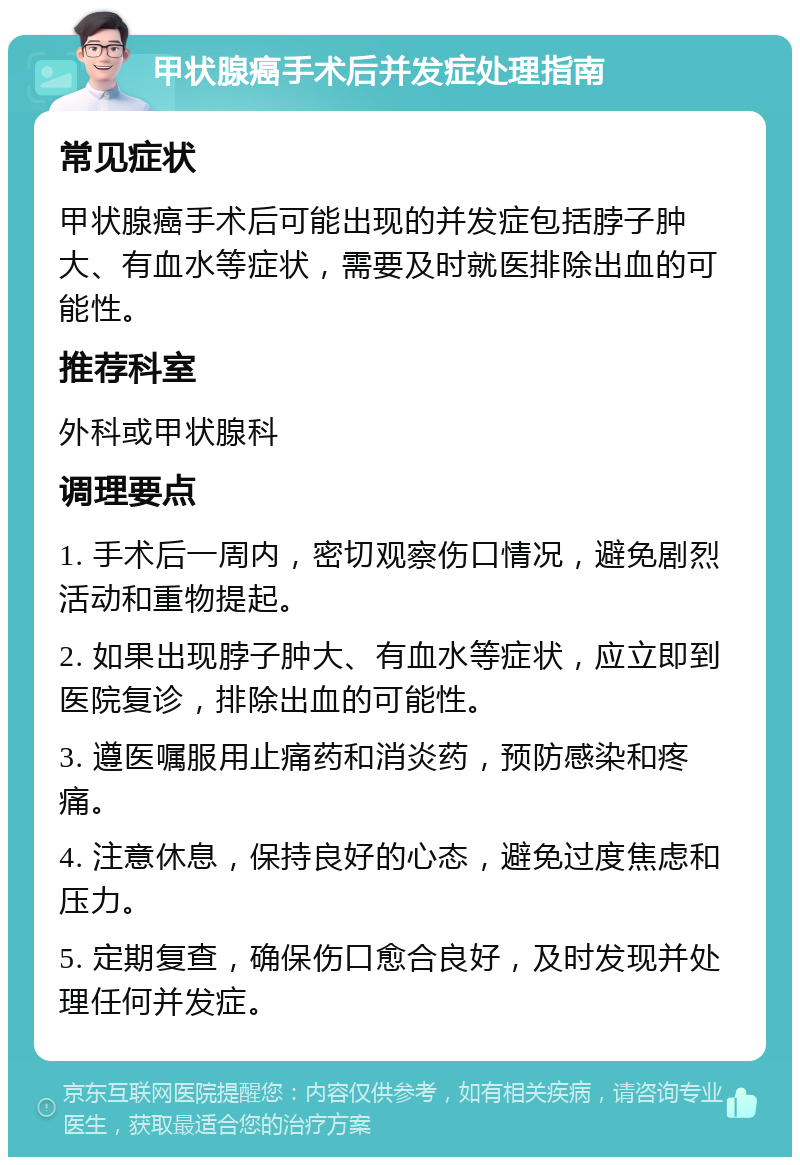 甲状腺癌手术后并发症处理指南 常见症状 甲状腺癌手术后可能出现的并发症包括脖子肿大、有血水等症状，需要及时就医排除出血的可能性。 推荐科室 外科或甲状腺科 调理要点 1. 手术后一周内，密切观察伤口情况，避免剧烈活动和重物提起。 2. 如果出现脖子肿大、有血水等症状，应立即到医院复诊，排除出血的可能性。 3. 遵医嘱服用止痛药和消炎药，预防感染和疼痛。 4. 注意休息，保持良好的心态，避免过度焦虑和压力。 5. 定期复查，确保伤口愈合良好，及时发现并处理任何并发症。