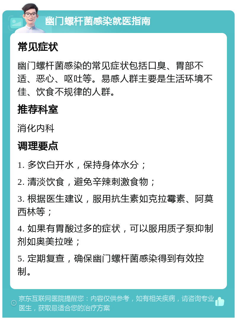 幽门螺杆菌感染就医指南 常见症状 幽门螺杆菌感染的常见症状包括口臭、胃部不适、恶心、呕吐等。易感人群主要是生活环境不佳、饮食不规律的人群。 推荐科室 消化内科 调理要点 1. 多饮白开水，保持身体水分； 2. 清淡饮食，避免辛辣刺激食物； 3. 根据医生建议，服用抗生素如克拉霉素、阿莫西林等； 4. 如果有胃酸过多的症状，可以服用质子泵抑制剂如奥美拉唑； 5. 定期复查，确保幽门螺杆菌感染得到有效控制。