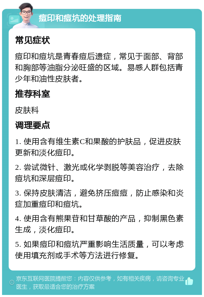 痘印和痘坑的处理指南 常见症状 痘印和痘坑是青春痘后遗症，常见于面部、背部和胸部等油脂分泌旺盛的区域。易感人群包括青少年和油性皮肤者。 推荐科室 皮肤科 调理要点 1. 使用含有维生素C和果酸的护肤品，促进皮肤更新和淡化痘印。 2. 尝试微针、激光或化学剥脱等美容治疗，去除痘坑和深层痘印。 3. 保持皮肤清洁，避免挤压痘痘，防止感染和炎症加重痘印和痘坑。 4. 使用含有熊果苷和甘草酸的产品，抑制黑色素生成，淡化痘印。 5. 如果痘印和痘坑严重影响生活质量，可以考虑使用填充剂或手术等方法进行修复。