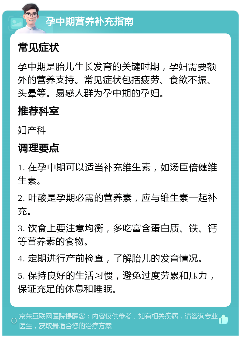 孕中期营养补充指南 常见症状 孕中期是胎儿生长发育的关键时期，孕妇需要额外的营养支持。常见症状包括疲劳、食欲不振、头晕等。易感人群为孕中期的孕妇。 推荐科室 妇产科 调理要点 1. 在孕中期可以适当补充维生素，如汤臣倍健维生素。 2. 叶酸是孕期必需的营养素，应与维生素一起补充。 3. 饮食上要注意均衡，多吃富含蛋白质、铁、钙等营养素的食物。 4. 定期进行产前检查，了解胎儿的发育情况。 5. 保持良好的生活习惯，避免过度劳累和压力，保证充足的休息和睡眠。