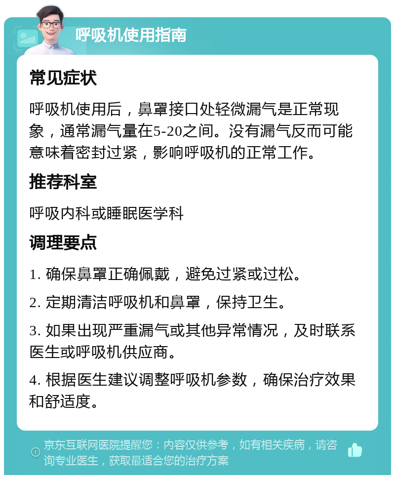 呼吸机使用指南 常见症状 呼吸机使用后，鼻罩接口处轻微漏气是正常现象，通常漏气量在5-20之间。没有漏气反而可能意味着密封过紧，影响呼吸机的正常工作。 推荐科室 呼吸内科或睡眠医学科 调理要点 1. 确保鼻罩正确佩戴，避免过紧或过松。 2. 定期清洁呼吸机和鼻罩，保持卫生。 3. 如果出现严重漏气或其他异常情况，及时联系医生或呼吸机供应商。 4. 根据医生建议调整呼吸机参数，确保治疗效果和舒适度。