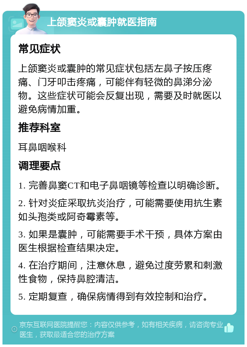 上颌窦炎或囊肿就医指南 常见症状 上颌窦炎或囊肿的常见症状包括左鼻子按压疼痛、门牙叩击疼痛，可能伴有轻微的鼻涕分泌物。这些症状可能会反复出现，需要及时就医以避免病情加重。 推荐科室 耳鼻咽喉科 调理要点 1. 完善鼻窦CT和电子鼻咽镜等检查以明确诊断。 2. 针对炎症采取抗炎治疗，可能需要使用抗生素如头孢类或阿奇霉素等。 3. 如果是囊肿，可能需要手术干预，具体方案由医生根据检查结果决定。 4. 在治疗期间，注意休息，避免过度劳累和刺激性食物，保持鼻腔清洁。 5. 定期复查，确保病情得到有效控制和治疗。