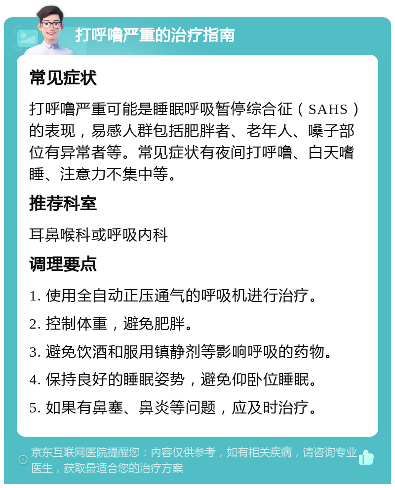 打呼噜严重的治疗指南 常见症状 打呼噜严重可能是睡眠呼吸暂停综合征（SAHS）的表现，易感人群包括肥胖者、老年人、嗓子部位有异常者等。常见症状有夜间打呼噜、白天嗜睡、注意力不集中等。 推荐科室 耳鼻喉科或呼吸内科 调理要点 1. 使用全自动正压通气的呼吸机进行治疗。 2. 控制体重，避免肥胖。 3. 避免饮酒和服用镇静剂等影响呼吸的药物。 4. 保持良好的睡眠姿势，避免仰卧位睡眠。 5. 如果有鼻塞、鼻炎等问题，应及时治疗。