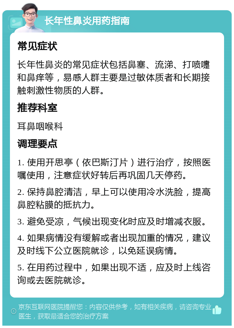 长年性鼻炎用药指南 常见症状 长年性鼻炎的常见症状包括鼻塞、流涕、打喷嚏和鼻痒等，易感人群主要是过敏体质者和长期接触刺激性物质的人群。 推荐科室 耳鼻咽喉科 调理要点 1. 使用开思亭（依巴斯汀片）进行治疗，按照医嘱使用，注意症状好转后再巩固几天停药。 2. 保持鼻腔清洁，早上可以使用冷水洗脸，提高鼻腔粘膜的抵抗力。 3. 避免受凉，气候出现变化时应及时增减衣服。 4. 如果病情没有缓解或者出现加重的情况，建议及时线下公立医院就诊，以免延误病情。 5. 在用药过程中，如果出现不适，应及时上线咨询或去医院就诊。