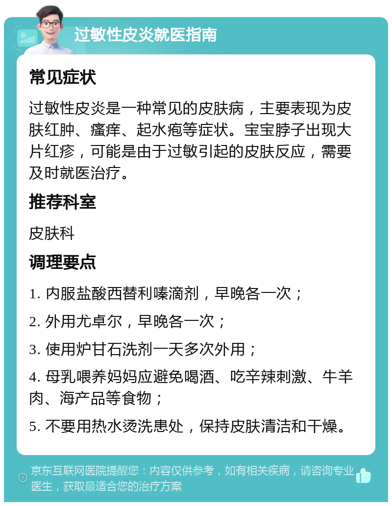 过敏性皮炎就医指南 常见症状 过敏性皮炎是一种常见的皮肤病，主要表现为皮肤红肿、瘙痒、起水疱等症状。宝宝脖子出现大片红疹，可能是由于过敏引起的皮肤反应，需要及时就医治疗。 推荐科室 皮肤科 调理要点 1. 内服盐酸西替利嗪滴剂，早晚各一次； 2. 外用尤卓尔，早晚各一次； 3. 使用炉甘石洗剂一天多次外用； 4. 母乳喂养妈妈应避免喝酒、吃辛辣刺激、牛羊肉、海产品等食物； 5. 不要用热水烫洗患处，保持皮肤清洁和干燥。