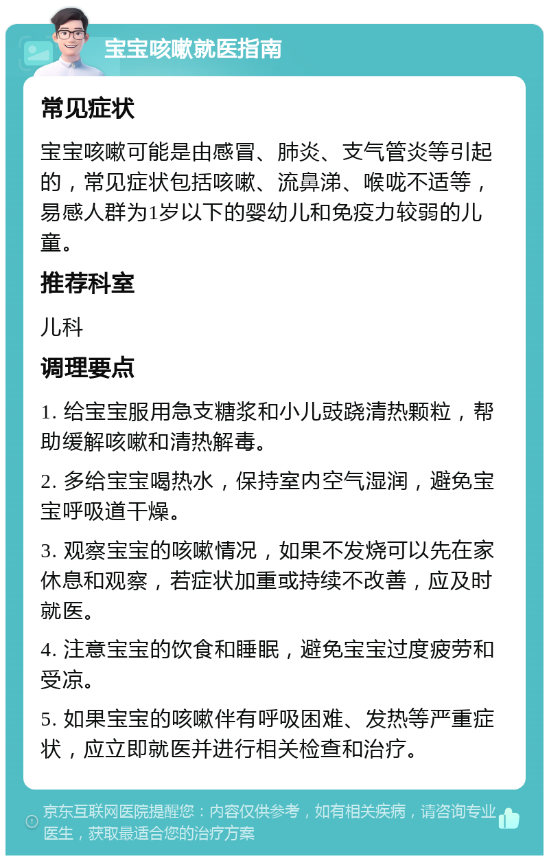 宝宝咳嗽就医指南 常见症状 宝宝咳嗽可能是由感冒、肺炎、支气管炎等引起的，常见症状包括咳嗽、流鼻涕、喉咙不适等，易感人群为1岁以下的婴幼儿和免疫力较弱的儿童。 推荐科室 儿科 调理要点 1. 给宝宝服用急支糖浆和小儿豉跷清热颗粒，帮助缓解咳嗽和清热解毒。 2. 多给宝宝喝热水，保持室内空气湿润，避免宝宝呼吸道干燥。 3. 观察宝宝的咳嗽情况，如果不发烧可以先在家休息和观察，若症状加重或持续不改善，应及时就医。 4. 注意宝宝的饮食和睡眠，避免宝宝过度疲劳和受凉。 5. 如果宝宝的咳嗽伴有呼吸困难、发热等严重症状，应立即就医并进行相关检查和治疗。