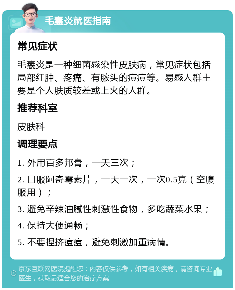 毛囊炎就医指南 常见症状 毛囊炎是一种细菌感染性皮肤病，常见症状包括局部红肿、疼痛、有脓头的痘痘等。易感人群主要是个人肤质较差或上火的人群。 推荐科室 皮肤科 调理要点 1. 外用百多邦膏，一天三次； 2. 口服阿奇霉素片，一天一次，一次0.5克（空腹服用）； 3. 避免辛辣油腻性刺激性食物，多吃蔬菜水果； 4. 保持大便通畅； 5. 不要捏挤痘痘，避免刺激加重病情。