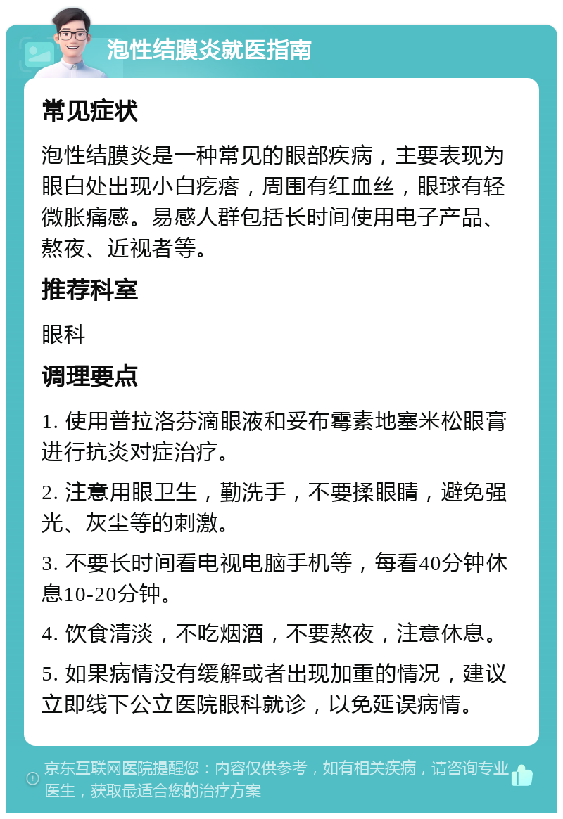 泡性结膜炎就医指南 常见症状 泡性结膜炎是一种常见的眼部疾病，主要表现为眼白处出现小白疙瘩，周围有红血丝，眼球有轻微胀痛感。易感人群包括长时间使用电子产品、熬夜、近视者等。 推荐科室 眼科 调理要点 1. 使用普拉洛芬滴眼液和妥布霉素地塞米松眼膏进行抗炎对症治疗。 2. 注意用眼卫生，勤洗手，不要揉眼睛，避免强光、灰尘等的刺激。 3. 不要长时间看电视电脑手机等，每看40分钟休息10-20分钟。 4. 饮食清淡，不吃烟酒，不要熬夜，注意休息。 5. 如果病情没有缓解或者出现加重的情况，建议立即线下公立医院眼科就诊，以免延误病情。