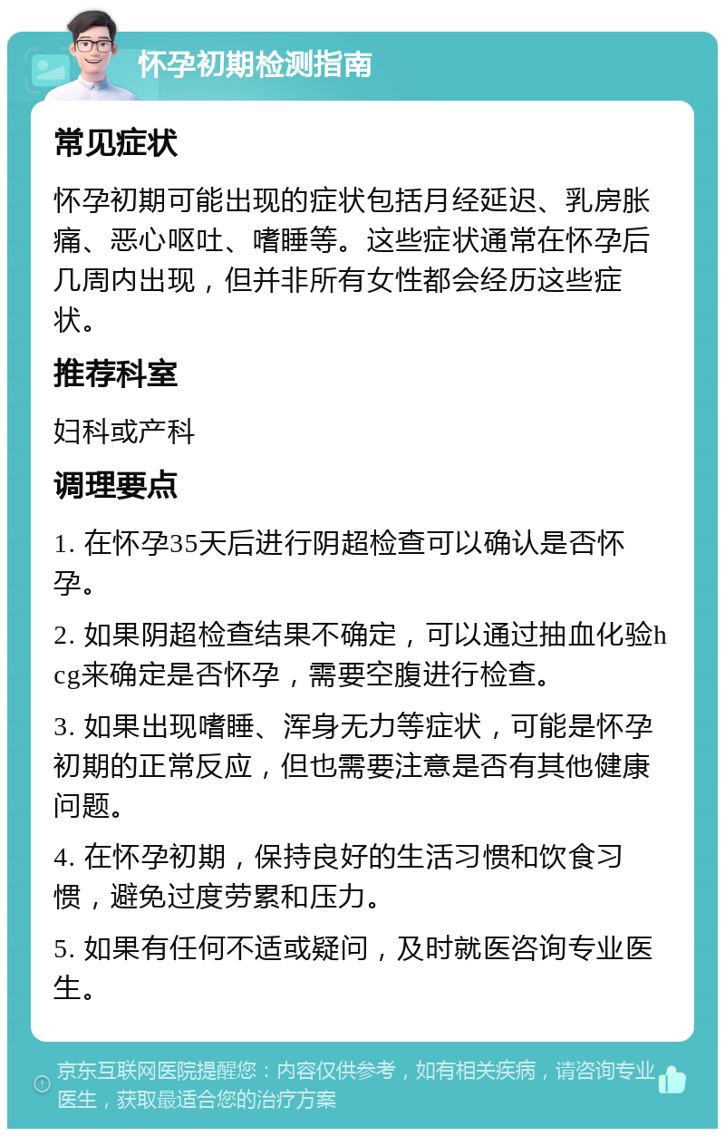 怀孕初期检测指南 常见症状 怀孕初期可能出现的症状包括月经延迟、乳房胀痛、恶心呕吐、嗜睡等。这些症状通常在怀孕后几周内出现，但并非所有女性都会经历这些症状。 推荐科室 妇科或产科 调理要点 1. 在怀孕35天后进行阴超检查可以确认是否怀孕。 2. 如果阴超检查结果不确定，可以通过抽血化验hcg来确定是否怀孕，需要空腹进行检查。 3. 如果出现嗜睡、浑身无力等症状，可能是怀孕初期的正常反应，但也需要注意是否有其他健康问题。 4. 在怀孕初期，保持良好的生活习惯和饮食习惯，避免过度劳累和压力。 5. 如果有任何不适或疑问，及时就医咨询专业医生。