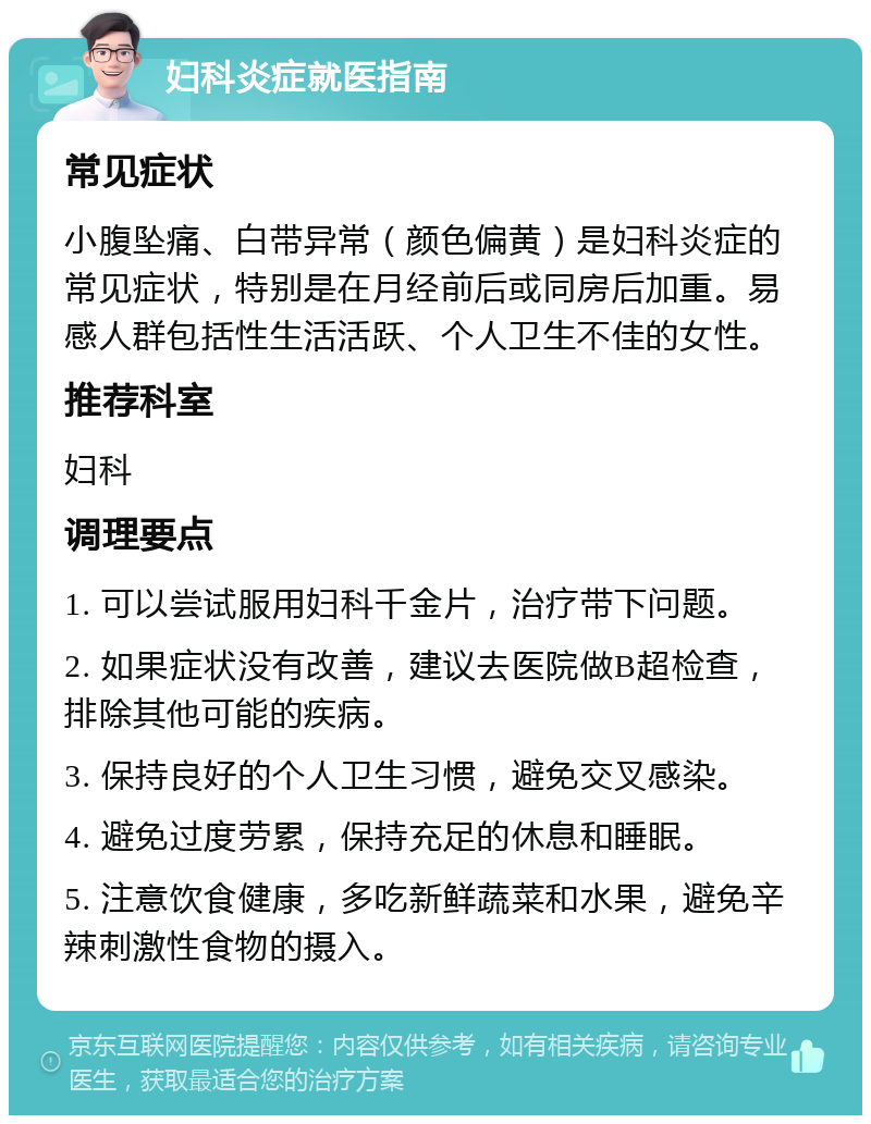 妇科炎症就医指南 常见症状 小腹坠痛、白带异常（颜色偏黄）是妇科炎症的常见症状，特别是在月经前后或同房后加重。易感人群包括性生活活跃、个人卫生不佳的女性。 推荐科室 妇科 调理要点 1. 可以尝试服用妇科千金片，治疗带下问题。 2. 如果症状没有改善，建议去医院做B超检查，排除其他可能的疾病。 3. 保持良好的个人卫生习惯，避免交叉感染。 4. 避免过度劳累，保持充足的休息和睡眠。 5. 注意饮食健康，多吃新鲜蔬菜和水果，避免辛辣刺激性食物的摄入。