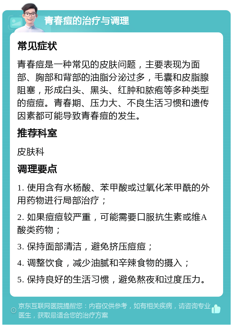 青春痘的治疗与调理 常见症状 青春痘是一种常见的皮肤问题，主要表现为面部、胸部和背部的油脂分泌过多，毛囊和皮脂腺阻塞，形成白头、黑头、红肿和脓疱等多种类型的痘痘。青春期、压力大、不良生活习惯和遗传因素都可能导致青春痘的发生。 推荐科室 皮肤科 调理要点 1. 使用含有水杨酸、苯甲酸或过氧化苯甲酰的外用药物进行局部治疗； 2. 如果痘痘较严重，可能需要口服抗生素或维A酸类药物； 3. 保持面部清洁，避免挤压痘痘； 4. 调整饮食，减少油腻和辛辣食物的摄入； 5. 保持良好的生活习惯，避免熬夜和过度压力。