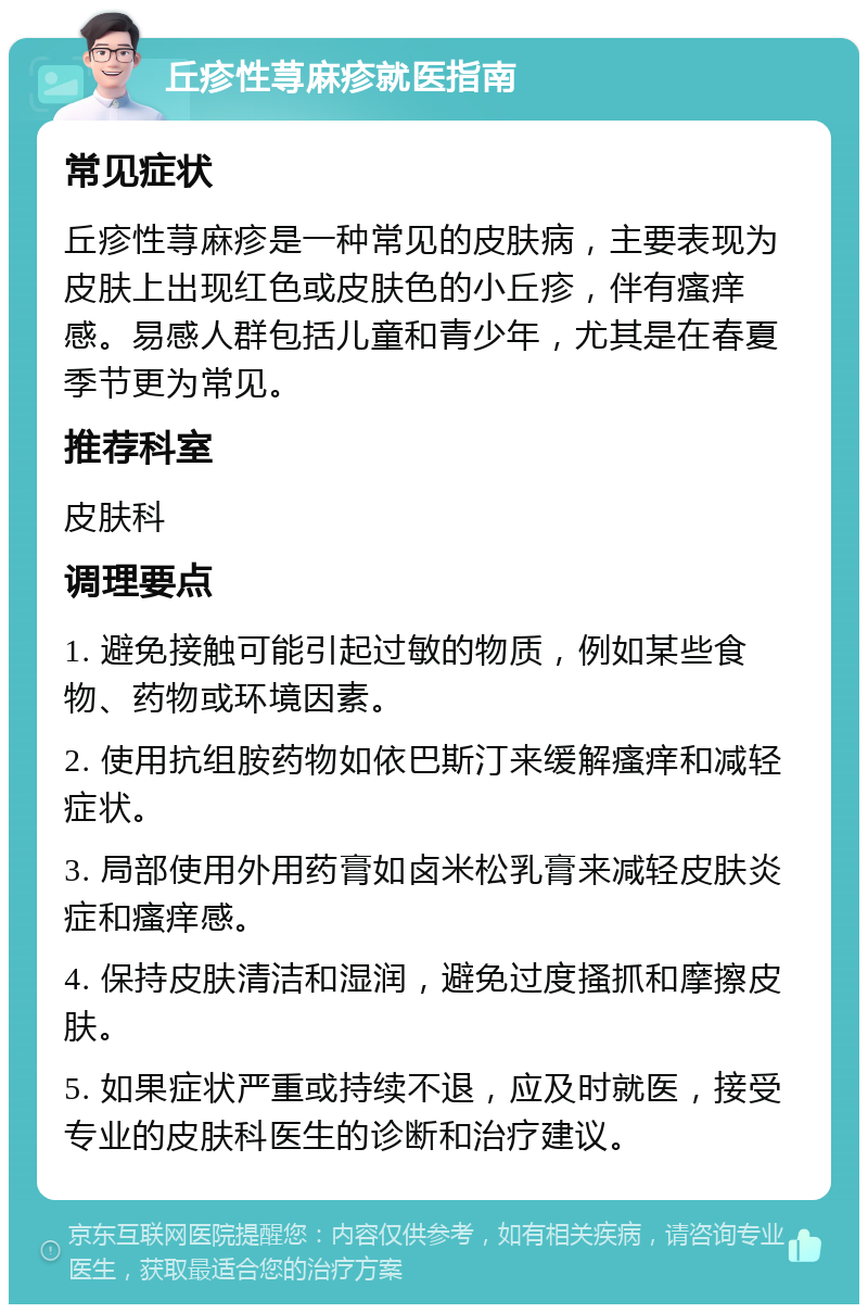 丘疹性荨麻疹就医指南 常见症状 丘疹性荨麻疹是一种常见的皮肤病，主要表现为皮肤上出现红色或皮肤色的小丘疹，伴有瘙痒感。易感人群包括儿童和青少年，尤其是在春夏季节更为常见。 推荐科室 皮肤科 调理要点 1. 避免接触可能引起过敏的物质，例如某些食物、药物或环境因素。 2. 使用抗组胺药物如依巴斯汀来缓解瘙痒和减轻症状。 3. 局部使用外用药膏如卤米松乳膏来减轻皮肤炎症和瘙痒感。 4. 保持皮肤清洁和湿润，避免过度搔抓和摩擦皮肤。 5. 如果症状严重或持续不退，应及时就医，接受专业的皮肤科医生的诊断和治疗建议。