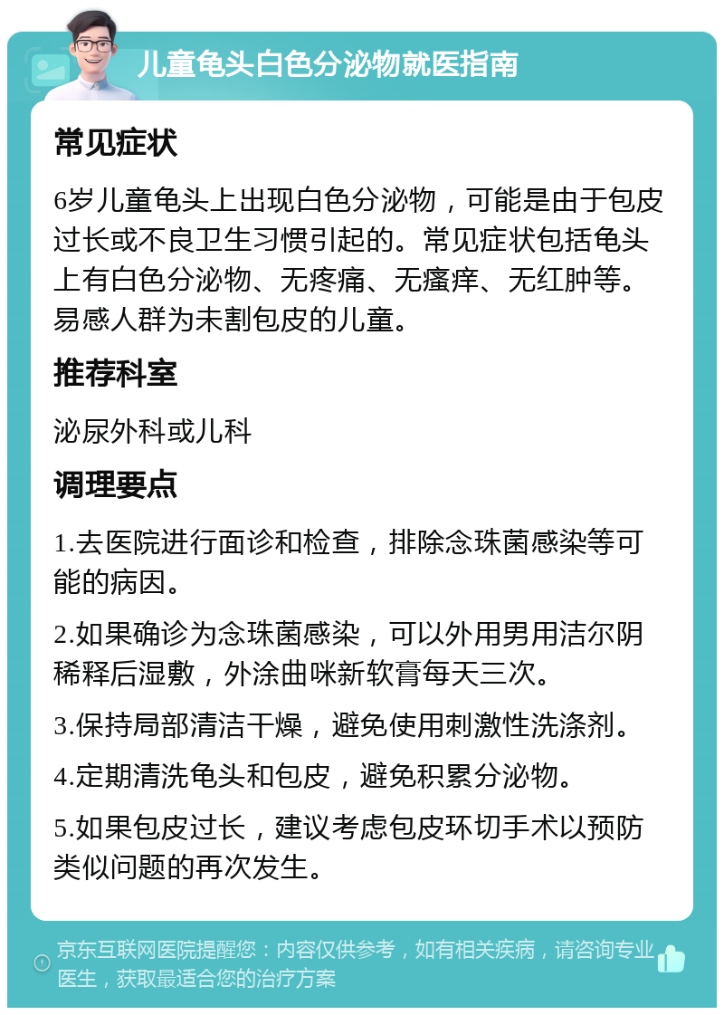 儿童龟头白色分泌物就医指南 常见症状 6岁儿童龟头上出现白色分泌物，可能是由于包皮过长或不良卫生习惯引起的。常见症状包括龟头上有白色分泌物、无疼痛、无瘙痒、无红肿等。易感人群为未割包皮的儿童。 推荐科室 泌尿外科或儿科 调理要点 1.去医院进行面诊和检查，排除念珠菌感染等可能的病因。 2.如果确诊为念珠菌感染，可以外用男用洁尔阴稀释后湿敷，外涂曲咪新软膏每天三次。 3.保持局部清洁干燥，避免使用刺激性洗涤剂。 4.定期清洗龟头和包皮，避免积累分泌物。 5.如果包皮过长，建议考虑包皮环切手术以预防类似问题的再次发生。