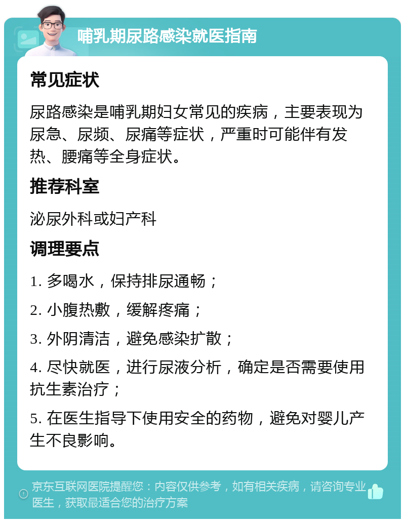 哺乳期尿路感染就医指南 常见症状 尿路感染是哺乳期妇女常见的疾病，主要表现为尿急、尿频、尿痛等症状，严重时可能伴有发热、腰痛等全身症状。 推荐科室 泌尿外科或妇产科 调理要点 1. 多喝水，保持排尿通畅； 2. 小腹热敷，缓解疼痛； 3. 外阴清洁，避免感染扩散； 4. 尽快就医，进行尿液分析，确定是否需要使用抗生素治疗； 5. 在医生指导下使用安全的药物，避免对婴儿产生不良影响。