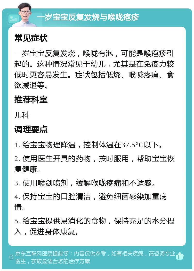 一岁宝宝反复发烧与喉咙疱疹 常见症状 一岁宝宝反复发烧，喉咙有泡，可能是喉疱疹引起的。这种情况常见于幼儿，尤其是在免疫力较低时更容易发生。症状包括低烧、喉咙疼痛、食欲减退等。 推荐科室 儿科 调理要点 1. 给宝宝物理降温，控制体温在37.5°C以下。 2. 使用医生开具的药物，按时服用，帮助宝宝恢复健康。 3. 使用喉剑喷剂，缓解喉咙疼痛和不适感。 4. 保持宝宝的口腔清洁，避免细菌感染加重病情。 5. 给宝宝提供易消化的食物，保持充足的水分摄入，促进身体康复。