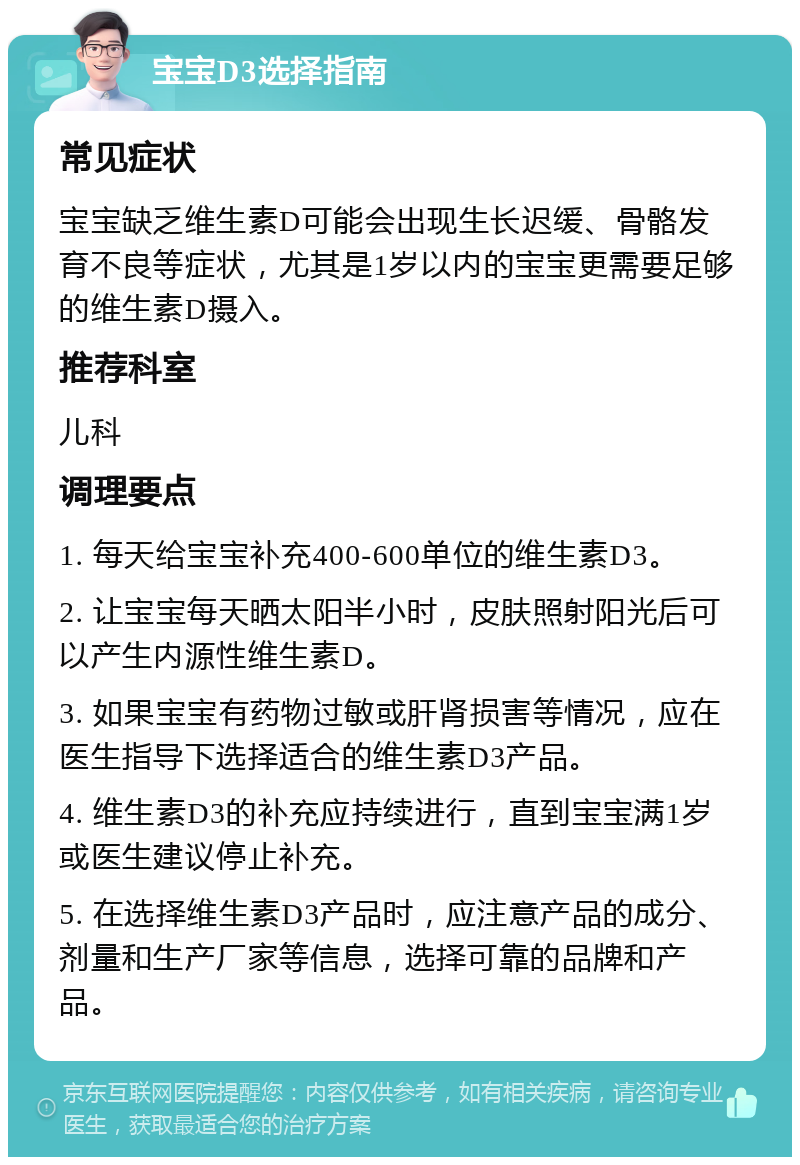 宝宝D3选择指南 常见症状 宝宝缺乏维生素D可能会出现生长迟缓、骨骼发育不良等症状，尤其是1岁以内的宝宝更需要足够的维生素D摄入。 推荐科室 儿科 调理要点 1. 每天给宝宝补充400-600单位的维生素D3。 2. 让宝宝每天晒太阳半小时，皮肤照射阳光后可以产生内源性维生素D。 3. 如果宝宝有药物过敏或肝肾损害等情况，应在医生指导下选择适合的维生素D3产品。 4. 维生素D3的补充应持续进行，直到宝宝满1岁或医生建议停止补充。 5. 在选择维生素D3产品时，应注意产品的成分、剂量和生产厂家等信息，选择可靠的品牌和产品。