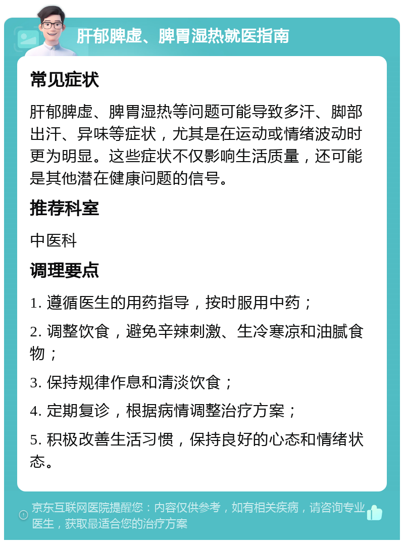 肝郁脾虚、脾胃湿热就医指南 常见症状 肝郁脾虚、脾胃湿热等问题可能导致多汗、脚部出汗、异味等症状，尤其是在运动或情绪波动时更为明显。这些症状不仅影响生活质量，还可能是其他潜在健康问题的信号。 推荐科室 中医科 调理要点 1. 遵循医生的用药指导，按时服用中药； 2. 调整饮食，避免辛辣刺激、生冷寒凉和油腻食物； 3. 保持规律作息和清淡饮食； 4. 定期复诊，根据病情调整治疗方案； 5. 积极改善生活习惯，保持良好的心态和情绪状态。