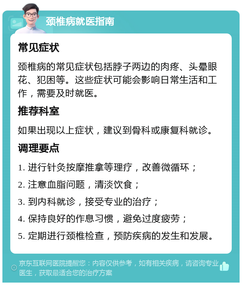 颈椎病就医指南 常见症状 颈椎病的常见症状包括脖子两边的肉疼、头晕眼花、犯困等。这些症状可能会影响日常生活和工作，需要及时就医。 推荐科室 如果出现以上症状，建议到骨科或康复科就诊。 调理要点 1. 进行针灸按摩推拿等理疗，改善微循环； 2. 注意血脂问题，清淡饮食； 3. 到内科就诊，接受专业的治疗； 4. 保持良好的作息习惯，避免过度疲劳； 5. 定期进行颈椎检查，预防疾病的发生和发展。