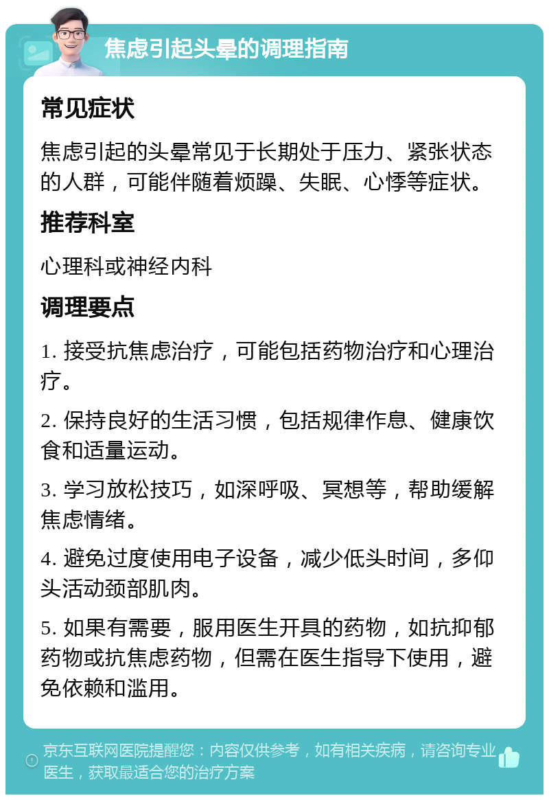 焦虑引起头晕的调理指南 常见症状 焦虑引起的头晕常见于长期处于压力、紧张状态的人群，可能伴随着烦躁、失眠、心悸等症状。 推荐科室 心理科或神经内科 调理要点 1. 接受抗焦虑治疗，可能包括药物治疗和心理治疗。 2. 保持良好的生活习惯，包括规律作息、健康饮食和适量运动。 3. 学习放松技巧，如深呼吸、冥想等，帮助缓解焦虑情绪。 4. 避免过度使用电子设备，减少低头时间，多仰头活动颈部肌肉。 5. 如果有需要，服用医生开具的药物，如抗抑郁药物或抗焦虑药物，但需在医生指导下使用，避免依赖和滥用。