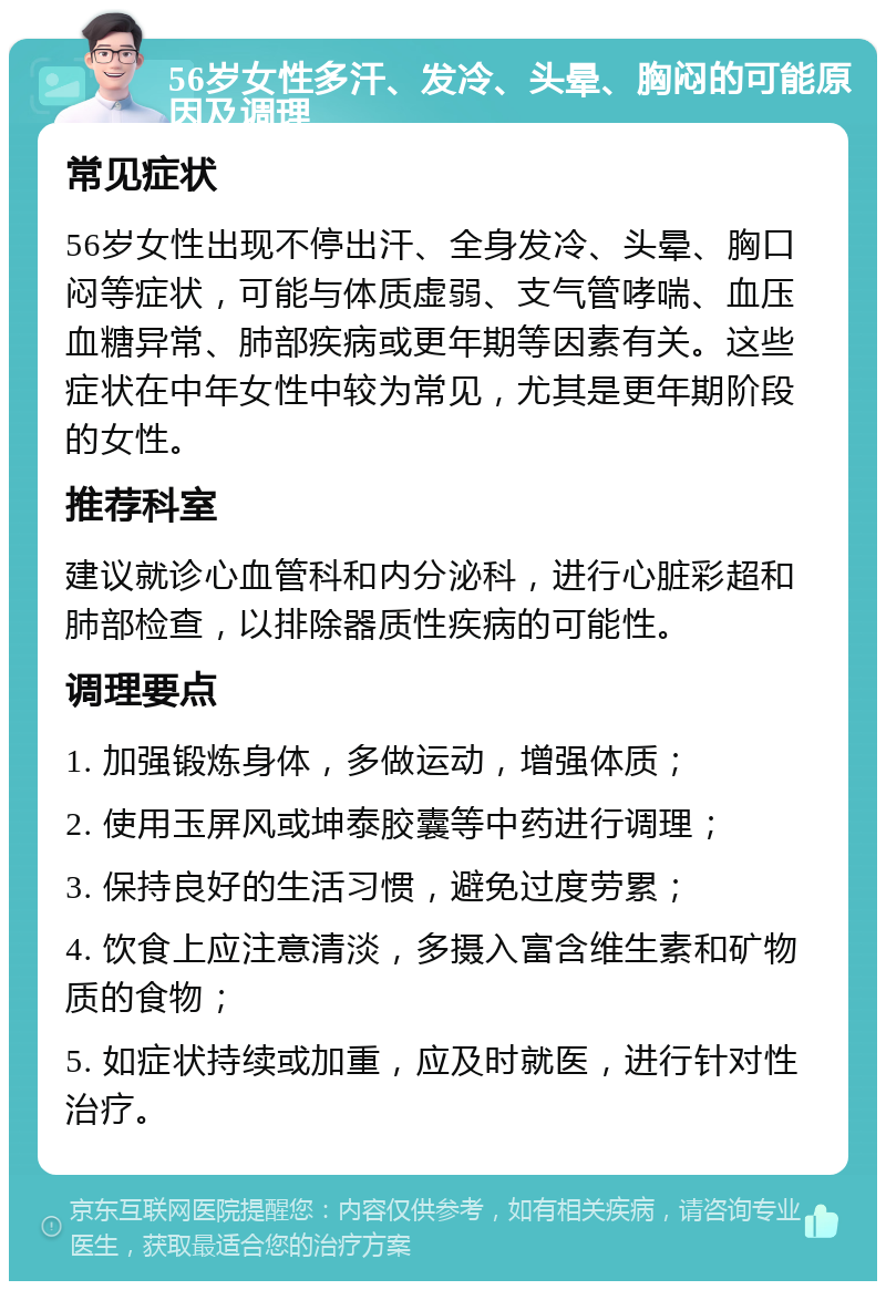 56岁女性多汗、发冷、头晕、胸闷的可能原因及调理 常见症状 56岁女性出现不停出汗、全身发冷、头晕、胸口闷等症状，可能与体质虚弱、支气管哮喘、血压血糖异常、肺部疾病或更年期等因素有关。这些症状在中年女性中较为常见，尤其是更年期阶段的女性。 推荐科室 建议就诊心血管科和内分泌科，进行心脏彩超和肺部检查，以排除器质性疾病的可能性。 调理要点 1. 加强锻炼身体，多做运动，增强体质； 2. 使用玉屏风或坤泰胶囊等中药进行调理； 3. 保持良好的生活习惯，避免过度劳累； 4. 饮食上应注意清淡，多摄入富含维生素和矿物质的食物； 5. 如症状持续或加重，应及时就医，进行针对性治疗。