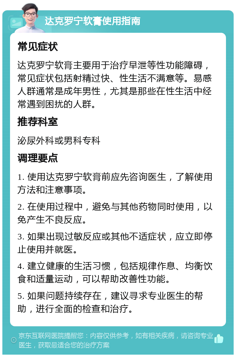 达克罗宁软膏使用指南 常见症状 达克罗宁软膏主要用于治疗早泄等性功能障碍，常见症状包括射精过快、性生活不满意等。易感人群通常是成年男性，尤其是那些在性生活中经常遇到困扰的人群。 推荐科室 泌尿外科或男科专科 调理要点 1. 使用达克罗宁软膏前应先咨询医生，了解使用方法和注意事项。 2. 在使用过程中，避免与其他药物同时使用，以免产生不良反应。 3. 如果出现过敏反应或其他不适症状，应立即停止使用并就医。 4. 建立健康的生活习惯，包括规律作息、均衡饮食和适量运动，可以帮助改善性功能。 5. 如果问题持续存在，建议寻求专业医生的帮助，进行全面的检查和治疗。