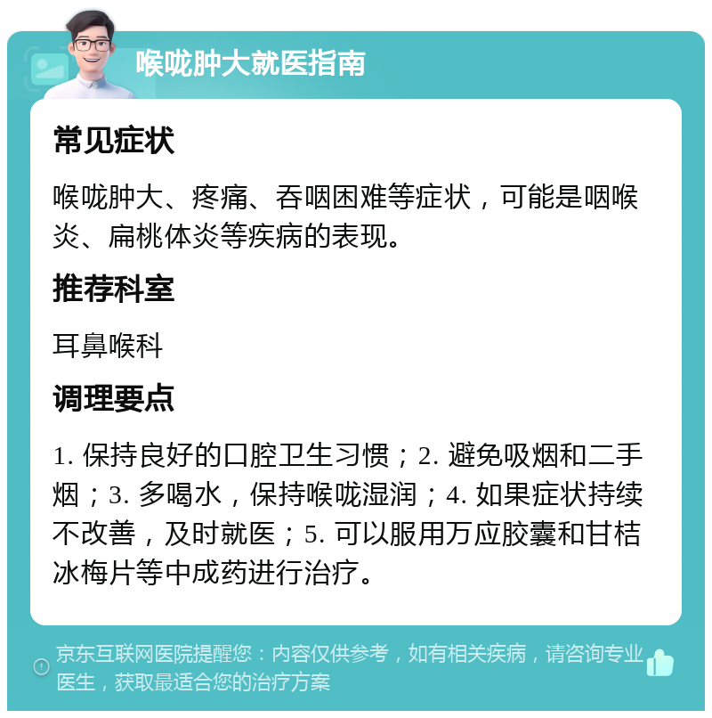 喉咙肿大就医指南 常见症状 喉咙肿大、疼痛、吞咽困难等症状，可能是咽喉炎、扁桃体炎等疾病的表现。 推荐科室 耳鼻喉科 调理要点 1. 保持良好的口腔卫生习惯；2. 避免吸烟和二手烟；3. 多喝水，保持喉咙湿润；4. 如果症状持续不改善，及时就医；5. 可以服用万应胶囊和甘桔冰梅片等中成药进行治疗。