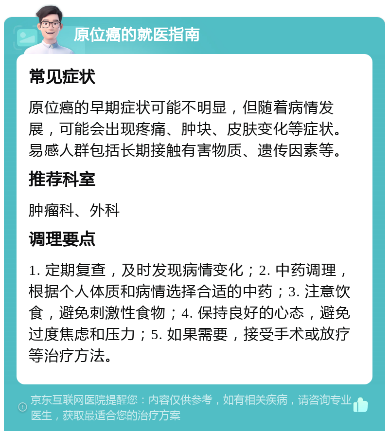 原位癌的就医指南 常见症状 原位癌的早期症状可能不明显，但随着病情发展，可能会出现疼痛、肿块、皮肤变化等症状。易感人群包括长期接触有害物质、遗传因素等。 推荐科室 肿瘤科、外科 调理要点 1. 定期复查，及时发现病情变化；2. 中药调理，根据个人体质和病情选择合适的中药；3. 注意饮食，避免刺激性食物；4. 保持良好的心态，避免过度焦虑和压力；5. 如果需要，接受手术或放疗等治疗方法。