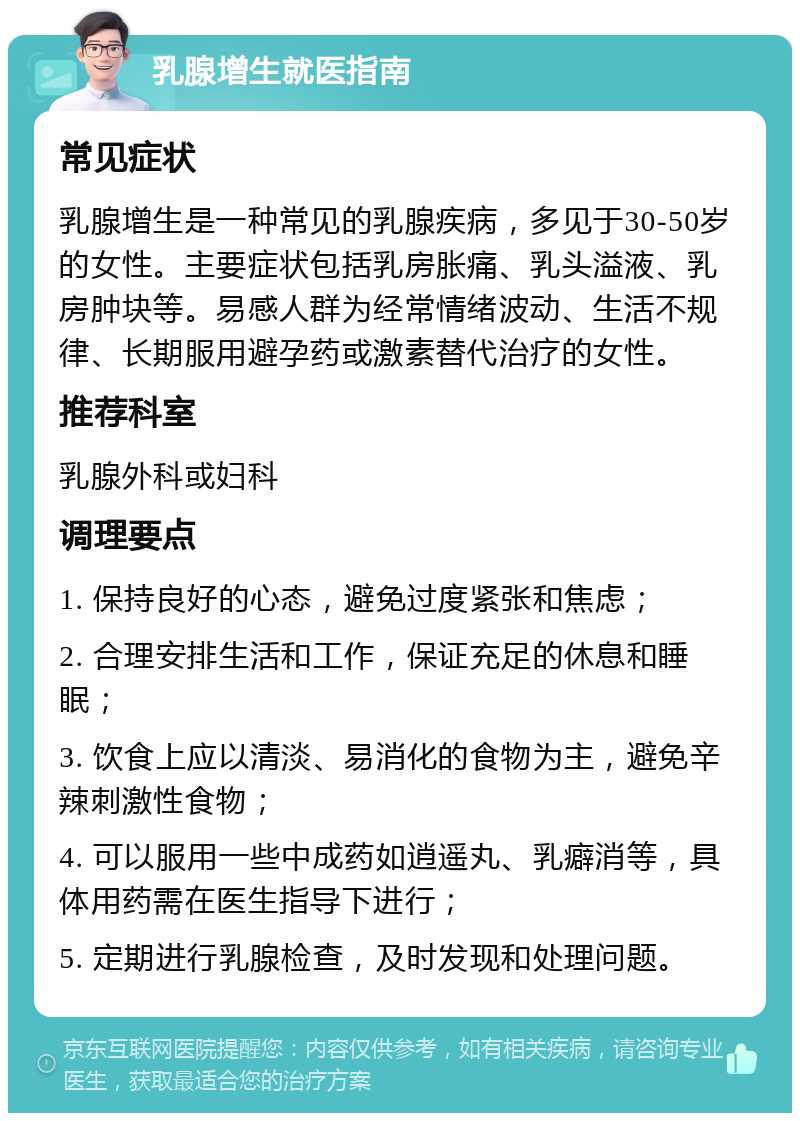 乳腺增生就医指南 常见症状 乳腺增生是一种常见的乳腺疾病，多见于30-50岁的女性。主要症状包括乳房胀痛、乳头溢液、乳房肿块等。易感人群为经常情绪波动、生活不规律、长期服用避孕药或激素替代治疗的女性。 推荐科室 乳腺外科或妇科 调理要点 1. 保持良好的心态，避免过度紧张和焦虑； 2. 合理安排生活和工作，保证充足的休息和睡眠； 3. 饮食上应以清淡、易消化的食物为主，避免辛辣刺激性食物； 4. 可以服用一些中成药如逍遥丸、乳癖消等，具体用药需在医生指导下进行； 5. 定期进行乳腺检查，及时发现和处理问题。