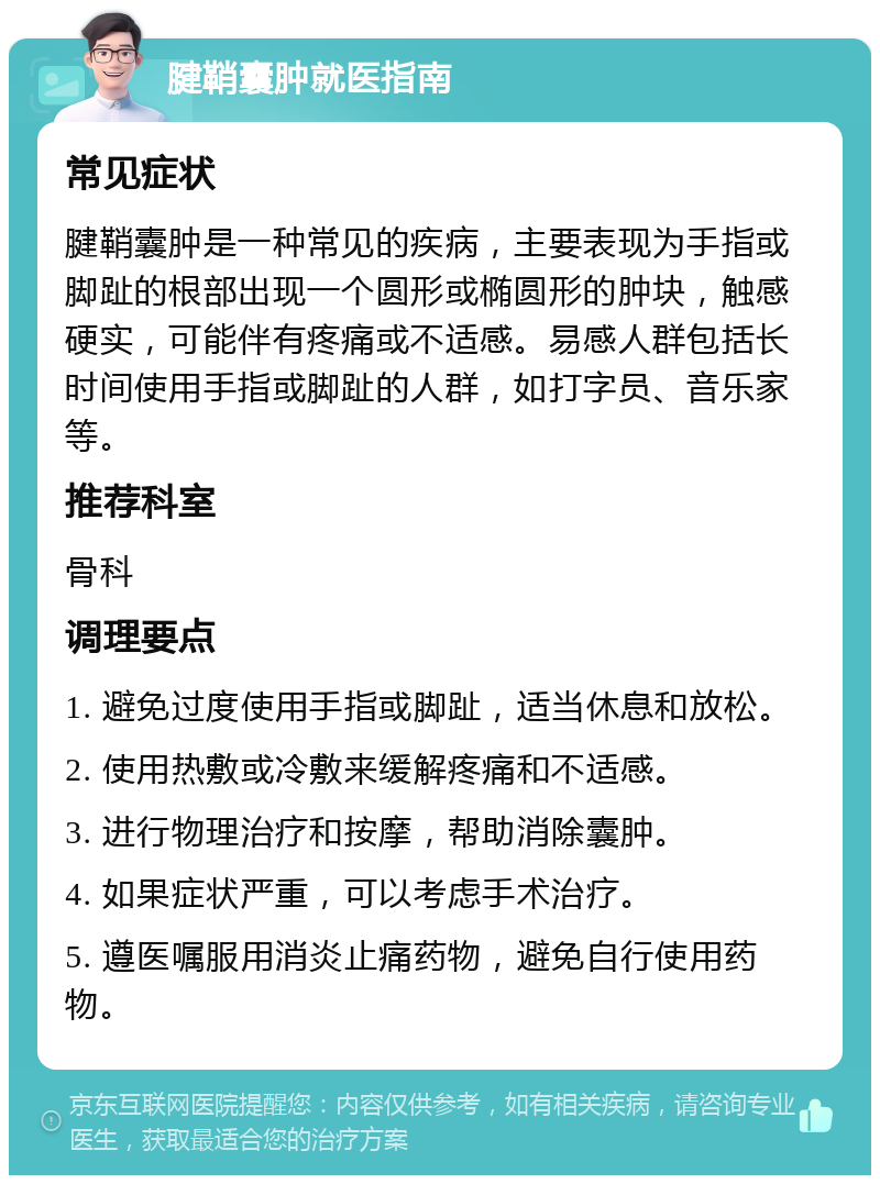 腱鞘囊肿就医指南 常见症状 腱鞘囊肿是一种常见的疾病，主要表现为手指或脚趾的根部出现一个圆形或椭圆形的肿块，触感硬实，可能伴有疼痛或不适感。易感人群包括长时间使用手指或脚趾的人群，如打字员、音乐家等。 推荐科室 骨科 调理要点 1. 避免过度使用手指或脚趾，适当休息和放松。 2. 使用热敷或冷敷来缓解疼痛和不适感。 3. 进行物理治疗和按摩，帮助消除囊肿。 4. 如果症状严重，可以考虑手术治疗。 5. 遵医嘱服用消炎止痛药物，避免自行使用药物。