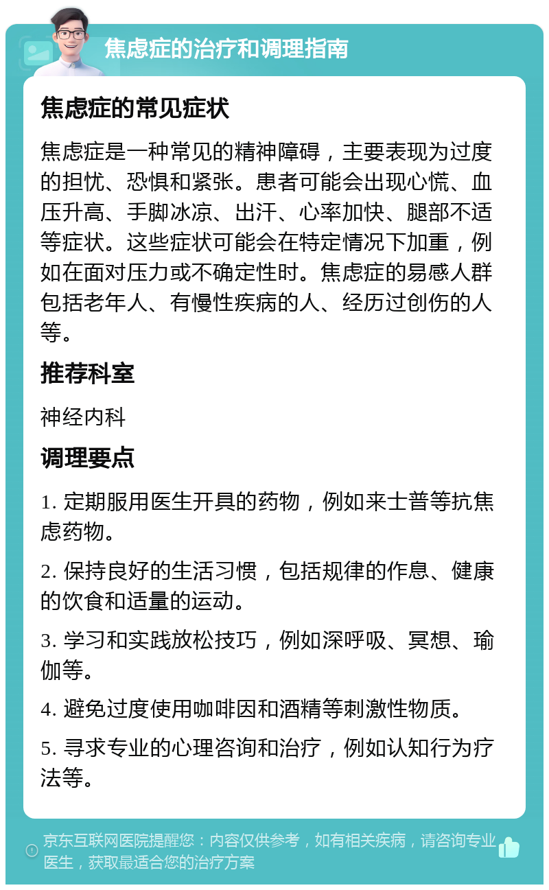 焦虑症的治疗和调理指南 焦虑症的常见症状 焦虑症是一种常见的精神障碍，主要表现为过度的担忧、恐惧和紧张。患者可能会出现心慌、血压升高、手脚冰凉、出汗、心率加快、腿部不适等症状。这些症状可能会在特定情况下加重，例如在面对压力或不确定性时。焦虑症的易感人群包括老年人、有慢性疾病的人、经历过创伤的人等。 推荐科室 神经内科 调理要点 1. 定期服用医生开具的药物，例如来士普等抗焦虑药物。 2. 保持良好的生活习惯，包括规律的作息、健康的饮食和适量的运动。 3. 学习和实践放松技巧，例如深呼吸、冥想、瑜伽等。 4. 避免过度使用咖啡因和酒精等刺激性物质。 5. 寻求专业的心理咨询和治疗，例如认知行为疗法等。