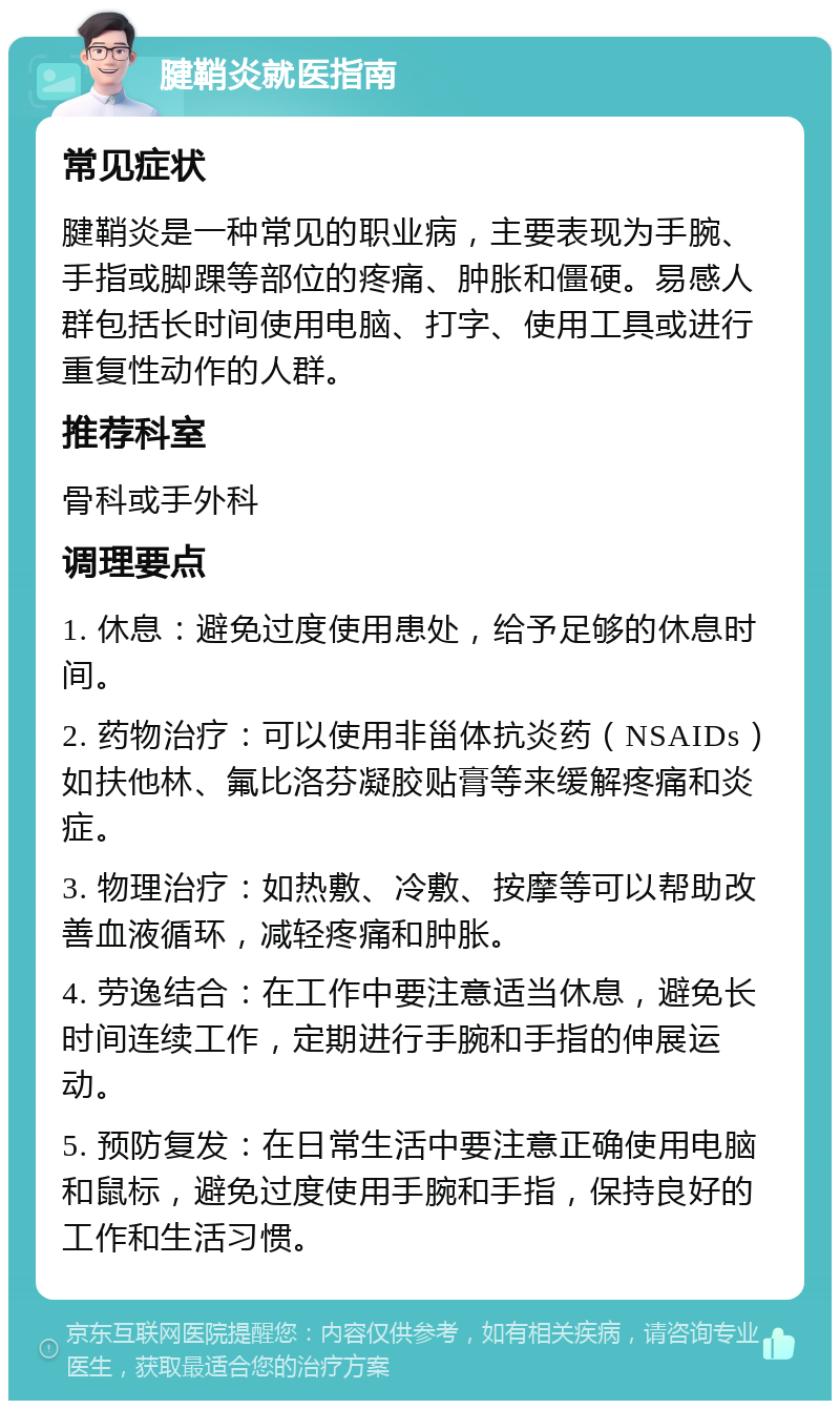 腱鞘炎就医指南 常见症状 腱鞘炎是一种常见的职业病，主要表现为手腕、手指或脚踝等部位的疼痛、肿胀和僵硬。易感人群包括长时间使用电脑、打字、使用工具或进行重复性动作的人群。 推荐科室 骨科或手外科 调理要点 1. 休息：避免过度使用患处，给予足够的休息时间。 2. 药物治疗：可以使用非甾体抗炎药（NSAIDs）如扶他林、氟比洛芬凝胶贴膏等来缓解疼痛和炎症。 3. 物理治疗：如热敷、冷敷、按摩等可以帮助改善血液循环，减轻疼痛和肿胀。 4. 劳逸结合：在工作中要注意适当休息，避免长时间连续工作，定期进行手腕和手指的伸展运动。 5. 预防复发：在日常生活中要注意正确使用电脑和鼠标，避免过度使用手腕和手指，保持良好的工作和生活习惯。