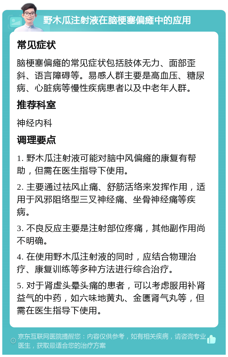 野木瓜注射液在脑梗塞偏瘫中的应用 常见症状 脑梗塞偏瘫的常见症状包括肢体无力、面部歪斜、语言障碍等。易感人群主要是高血压、糖尿病、心脏病等慢性疾病患者以及中老年人群。 推荐科室 神经内科 调理要点 1. 野木瓜注射液可能对脑中风偏瘫的康复有帮助，但需在医生指导下使用。 2. 主要通过祛风止痛、舒筋活络来发挥作用，适用于风邪阻络型三叉神经痛、坐骨神经痛等疾病。 3. 不良反应主要是注射部位疼痛，其他副作用尚不明确。 4. 在使用野木瓜注射液的同时，应结合物理治疗、康复训练等多种方法进行综合治疗。 5. 对于肾虚头晕头痛的患者，可以考虑服用补肾益气的中药，如六味地黄丸、金匮肾气丸等，但需在医生指导下使用。