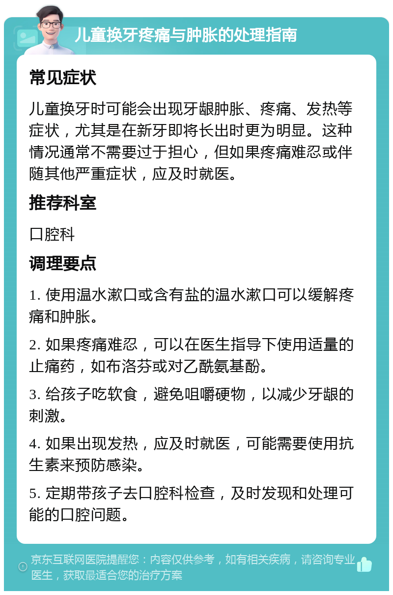 儿童换牙疼痛与肿胀的处理指南 常见症状 儿童换牙时可能会出现牙龈肿胀、疼痛、发热等症状，尤其是在新牙即将长出时更为明显。这种情况通常不需要过于担心，但如果疼痛难忍或伴随其他严重症状，应及时就医。 推荐科室 口腔科 调理要点 1. 使用温水漱口或含有盐的温水漱口可以缓解疼痛和肿胀。 2. 如果疼痛难忍，可以在医生指导下使用适量的止痛药，如布洛芬或对乙酰氨基酚。 3. 给孩子吃软食，避免咀嚼硬物，以减少牙龈的刺激。 4. 如果出现发热，应及时就医，可能需要使用抗生素来预防感染。 5. 定期带孩子去口腔科检查，及时发现和处理可能的口腔问题。