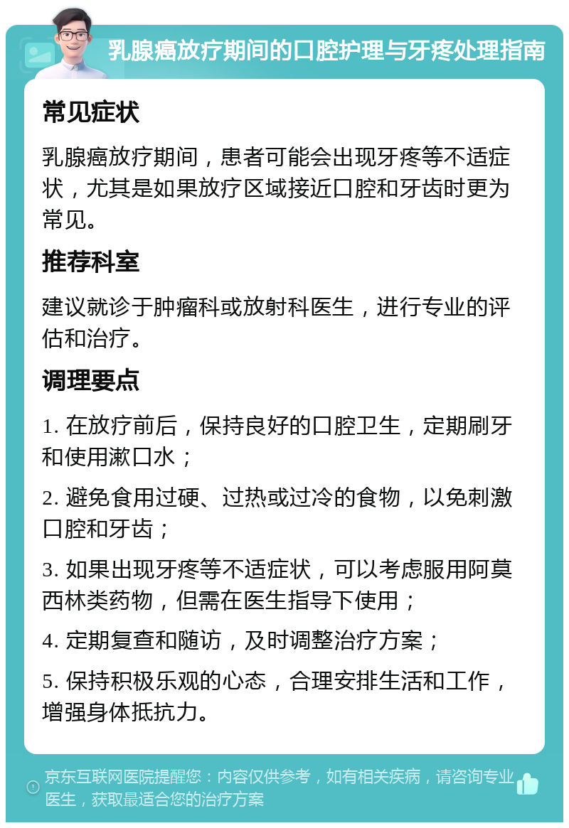 乳腺癌放疗期间的口腔护理与牙疼处理指南 常见症状 乳腺癌放疗期间，患者可能会出现牙疼等不适症状，尤其是如果放疗区域接近口腔和牙齿时更为常见。 推荐科室 建议就诊于肿瘤科或放射科医生，进行专业的评估和治疗。 调理要点 1. 在放疗前后，保持良好的口腔卫生，定期刷牙和使用漱口水； 2. 避免食用过硬、过热或过冷的食物，以免刺激口腔和牙齿； 3. 如果出现牙疼等不适症状，可以考虑服用阿莫西林类药物，但需在医生指导下使用； 4. 定期复查和随访，及时调整治疗方案； 5. 保持积极乐观的心态，合理安排生活和工作，增强身体抵抗力。