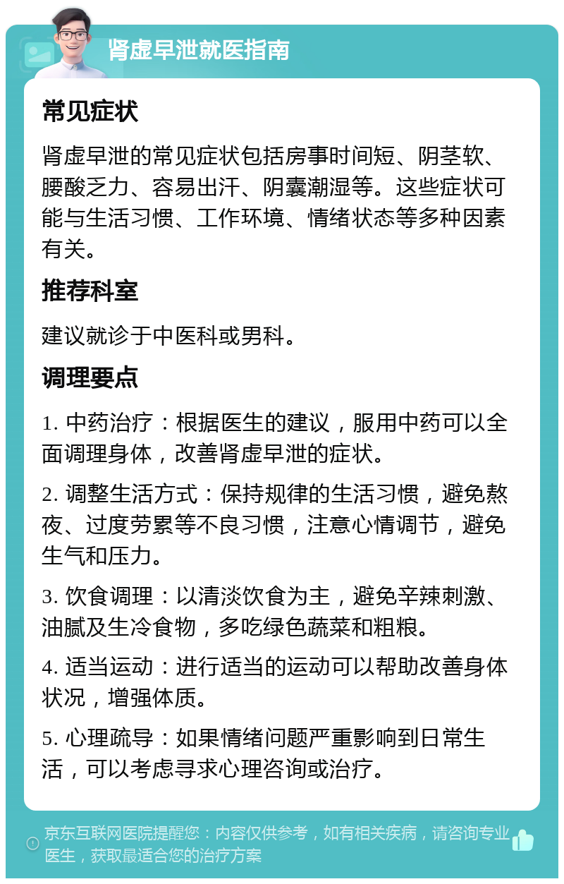 肾虚早泄就医指南 常见症状 肾虚早泄的常见症状包括房事时间短、阴茎软、腰酸乏力、容易出汗、阴囊潮湿等。这些症状可能与生活习惯、工作环境、情绪状态等多种因素有关。 推荐科室 建议就诊于中医科或男科。 调理要点 1. 中药治疗：根据医生的建议，服用中药可以全面调理身体，改善肾虚早泄的症状。 2. 调整生活方式：保持规律的生活习惯，避免熬夜、过度劳累等不良习惯，注意心情调节，避免生气和压力。 3. 饮食调理：以清淡饮食为主，避免辛辣刺激、油腻及生冷食物，多吃绿色蔬菜和粗粮。 4. 适当运动：进行适当的运动可以帮助改善身体状况，增强体质。 5. 心理疏导：如果情绪问题严重影响到日常生活，可以考虑寻求心理咨询或治疗。