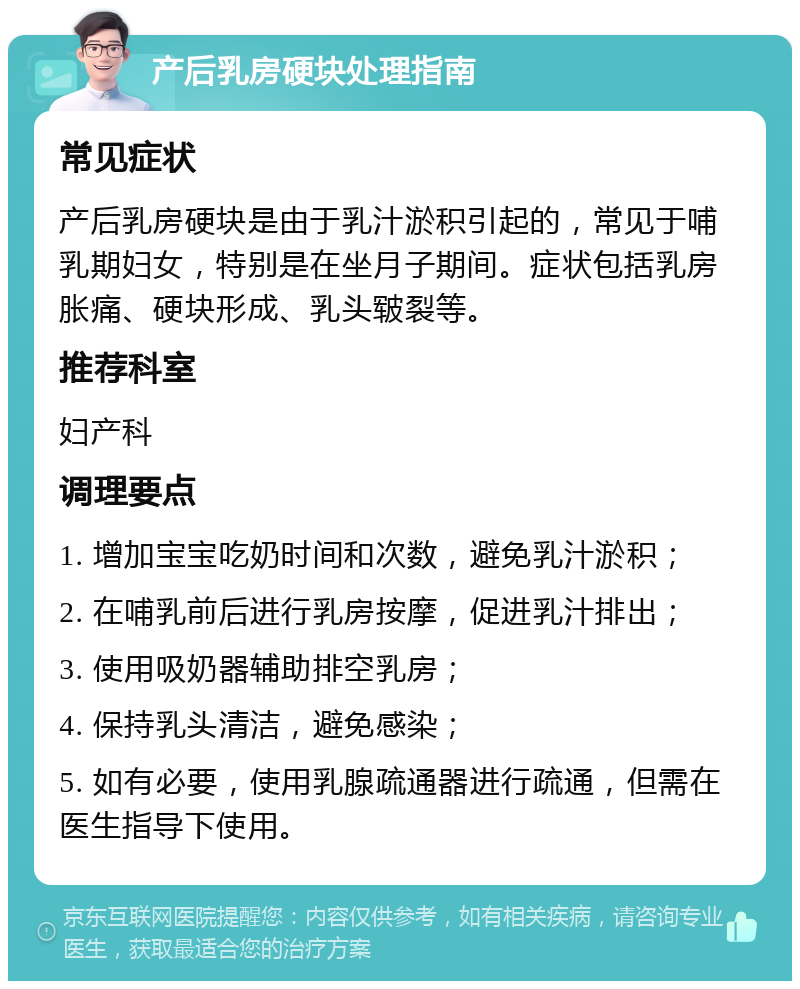 产后乳房硬块处理指南 常见症状 产后乳房硬块是由于乳汁淤积引起的，常见于哺乳期妇女，特别是在坐月子期间。症状包括乳房胀痛、硬块形成、乳头皲裂等。 推荐科室 妇产科 调理要点 1. 增加宝宝吃奶时间和次数，避免乳汁淤积； 2. 在哺乳前后进行乳房按摩，促进乳汁排出； 3. 使用吸奶器辅助排空乳房； 4. 保持乳头清洁，避免感染； 5. 如有必要，使用乳腺疏通器进行疏通，但需在医生指导下使用。